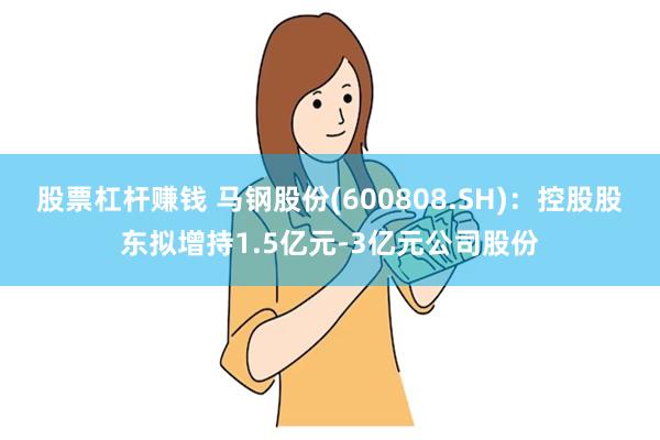 股票杠杆赚钱 马钢股份(600808.SH)：控股股东拟增持1.5亿元-3亿元公司股份