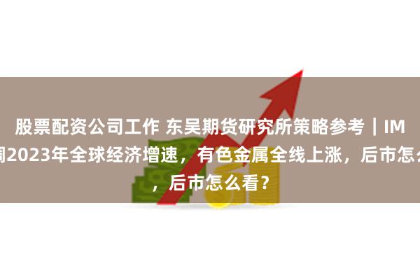 股票配资公司工作 东吴期货研究所策略参考｜IMF上调2023年全球经济增速，有色金属全线上涨，后市怎么看？