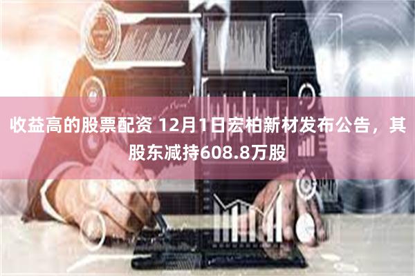 收益高的股票配资 12月1日宏柏新材发布公告，其股东减持608.8万股