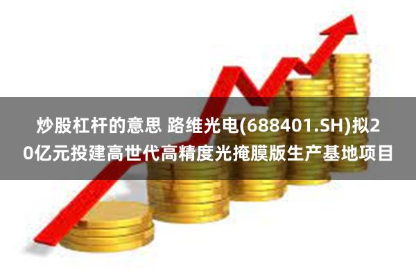 炒股杠杆的意思 路维光电(688401.SH)拟20亿元投建高世代高精度光掩膜版生产基地项目