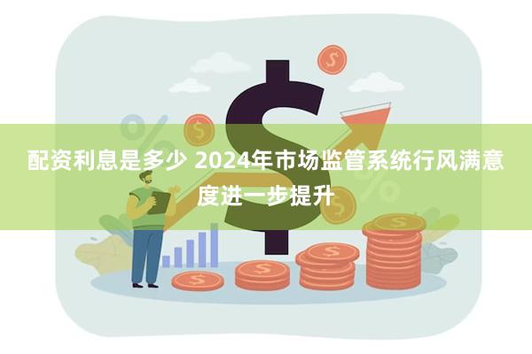 配资利息是多少 2024年市场监管系统行风满意度进一步提升