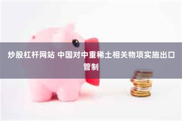 炒股杠杆网站 中国对中重稀土相关物项实施出口管制