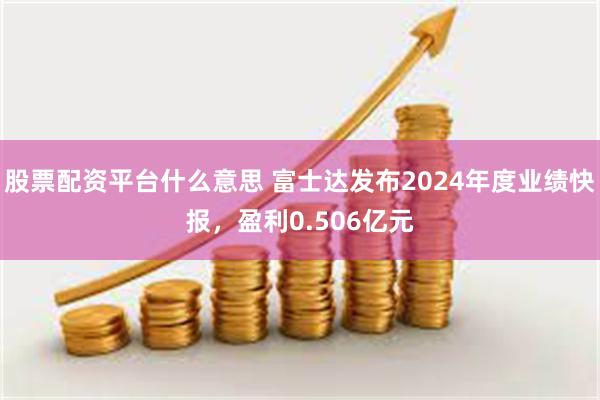 股票配资平台什么意思 富士达发布2024年度业绩快报，盈利0.506亿元