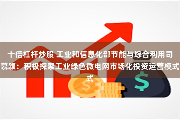 十倍杠杆炒股 工业和信息化部节能与综合利用司慕颖：积极探索工业绿色微电网市场化投资运营模式
