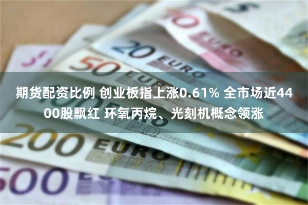 期货配资比例 创业板指上涨0.61% 全市场近4400股飘红 环氧丙烷、光刻机概念领涨