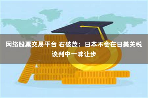 网络股票交易平台 石破茂：日本不会在日美关税谈判中一味让步