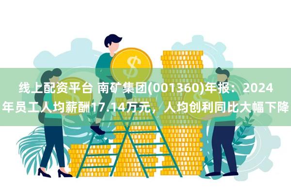 线上配资平台 南矿集团(001360)年报：2024年员工人均薪酬17.14万元，人均创利同比大幅下降