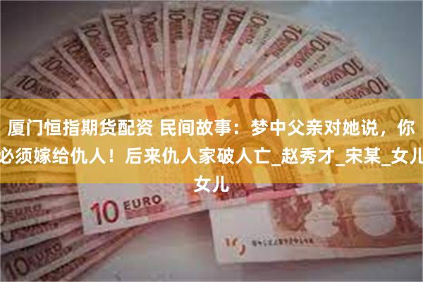 厦门恒指期货配资 民间故事：梦中父亲对她说，你必须嫁给仇人！后来仇人家破人亡_赵秀才_宋某_女儿