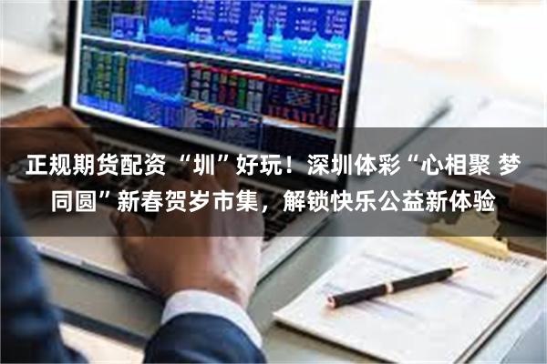 正规期货配资 “圳”好玩！深圳体彩“心相聚 梦同圆”新春贺岁市集，解锁快乐公益新体验
