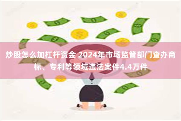 炒股怎么加杠杆资金 2024年市场监管部门查办商标、专利等领域违法案件4.4万件