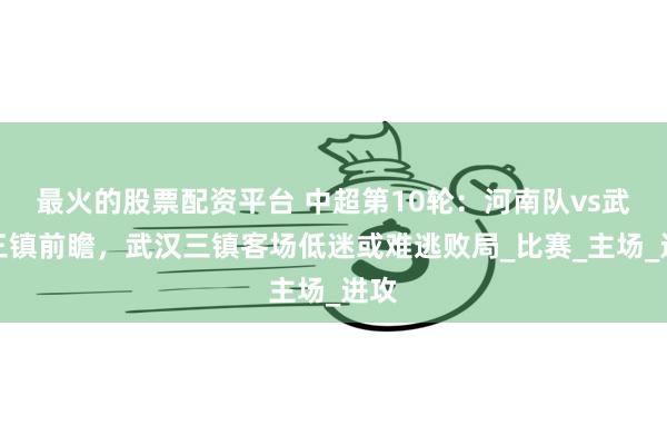 最火的股票配资平台 中超第10轮：河南队vs武汉三镇前瞻，武汉三镇客场低迷或难逃败局_比赛_主场_进攻