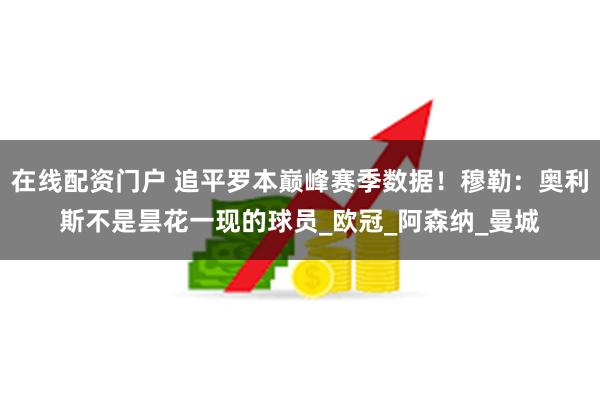 在线配资门户 追平罗本巅峰赛季数据！穆勒：奥利斯不是昙花一现的球员_欧冠_阿森纳_曼城