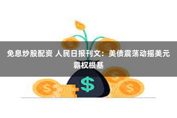免息炒股配资 人民日报刊文：美债震荡动摇美元霸权根基