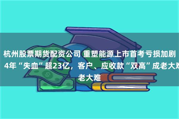 杭州股票期货配资公司 重塑能源上市首考亏损加剧，4年“失血”超23亿，客户、应收款“双高”成老大难