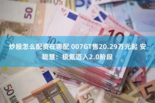 炒股怎么配资在哪配 007GT售20.29万元起 安聪慧：极氪迈入2.0阶段