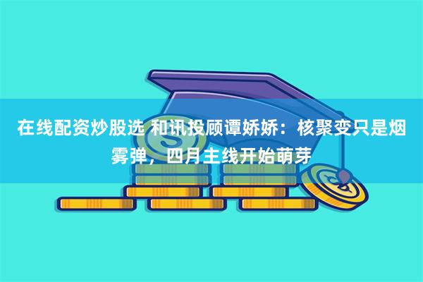 在线配资炒股选 和讯投顾谭娇娇：核聚变只是烟雾弹，四月主线开始萌芽