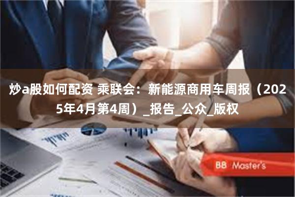 炒a股如何配资 乘联会：新能源商用车周报（2025年4月第4周）_报告_公众_版权