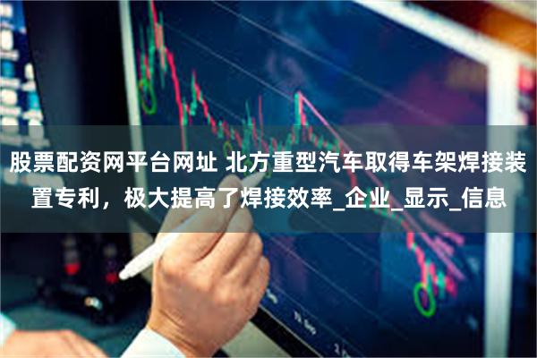 股票配资网平台网址 北方重型汽车取得车架焊接装置专利，极大提高了焊接效率_企业_显示_信息