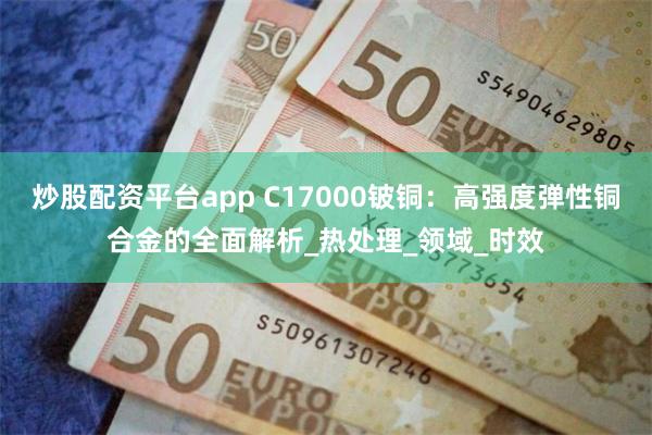 炒股配资平台app C17000铍铜：高强度弹性铜合金的全面解析_热处理_领域_时效