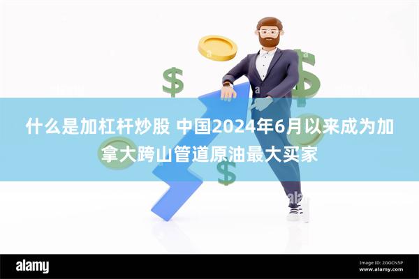 什么是加杠杆炒股 中国2024年6月以来成为加拿大跨山管道原油最大买家