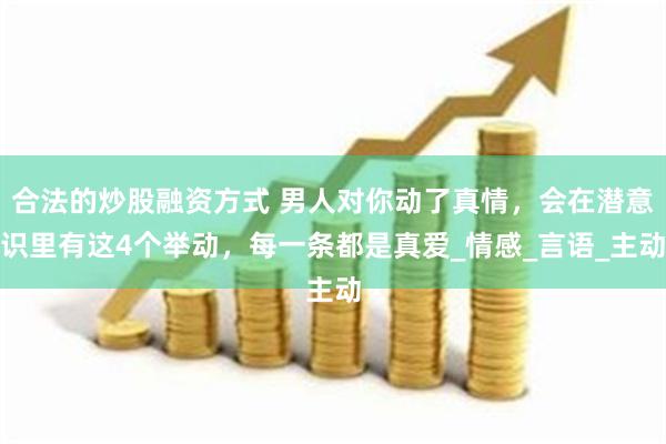 合法的炒股融资方式 男人对你动了真情，会在潜意识里有这4个举动，每一条都是真爱_情感_言语_主动