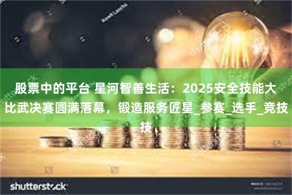 股票中的平台 星河智善生活：2025安全技能大比武决赛圆满落幕，锻造服务匠星_参赛_选手_竞技