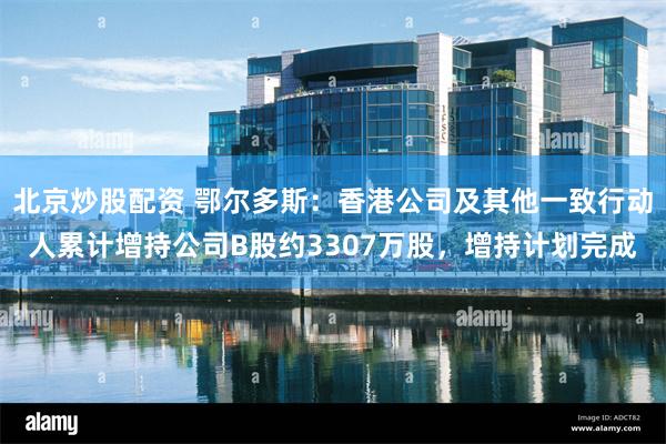 北京炒股配资 鄂尔多斯：香港公司及其他一致行动人累计增持公司B股约3307万股，增持计划完成