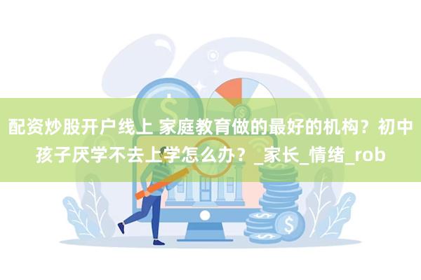 配资炒股开户线上 家庭教育做的最好的机构？初中孩子厌学不去上学怎么办？_家长_情绪_rob
