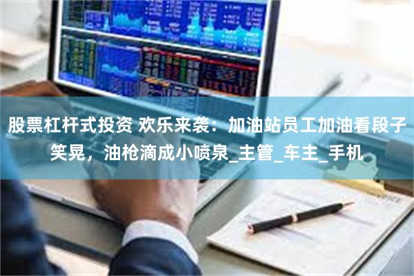 股票杠杆式投资 欢乐来袭：加油站员工加油看段子笑晃，油枪滴成小喷泉_主管_车主_手机