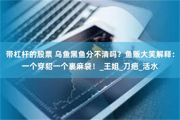 带杠杆的股票 乌鱼黑鱼分不清吗？鱼贩大笑解释：一个穿貂一个裹麻袋！_王姐_刀疤_活水