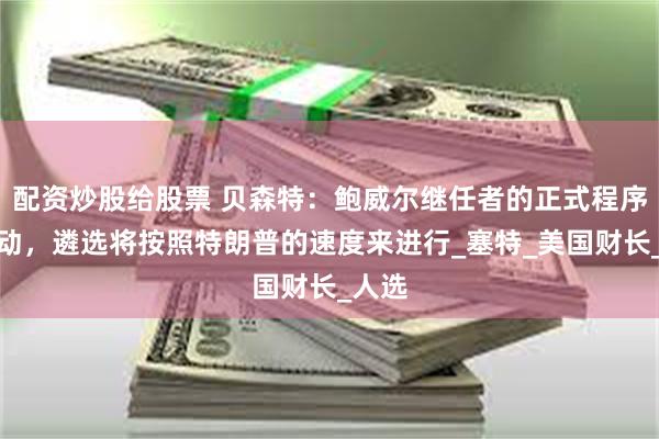 配资炒股给股票 贝森特：鲍威尔继任者的正式程序已启动，遴选将按照特朗普的速度来进行_塞特_美国财长_人选