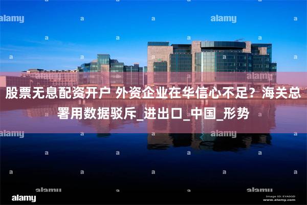 股票无息配资开户 外资企业在华信心不足？海关总署用数据驳斥_进出口_中国_形势