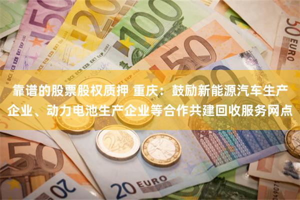 靠谱的股票股权质押 重庆：鼓励新能源汽车生产企业、动力电池生产企业等合作共建回收服务网点