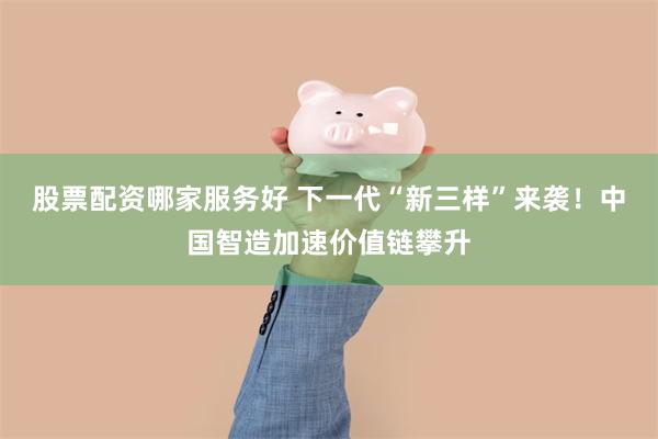 股票配资哪家服务好 下一代“新三样”来袭！中国智造加速价值链攀升