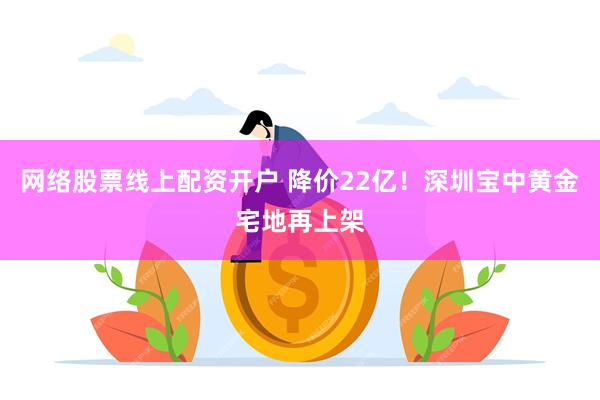 网络股票线上配资开户 降价22亿！深圳宝中黄金宅地再上架