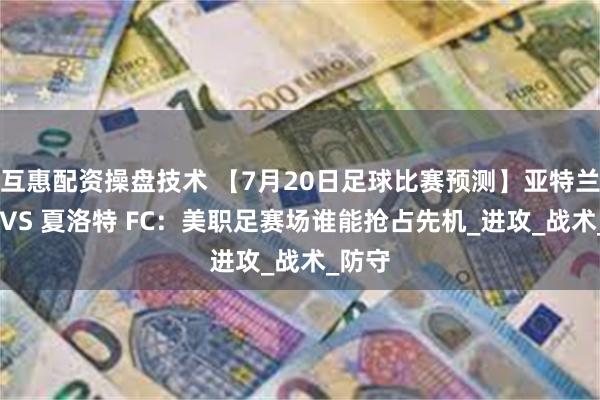 互惠配资操盘技术 【7月20日足球比赛预测】亚特兰大联 VS 夏洛特 FC：美职足赛场谁能抢占先机_进攻_战术_防守