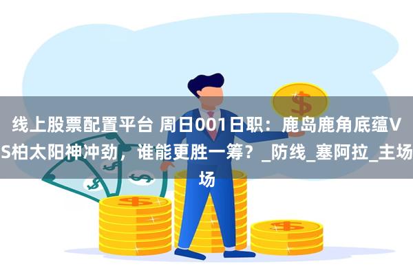 线上股票配置平台 周日001日职：鹿岛鹿角底蕴VS柏太阳神冲劲，谁能更胜一筹？_防线_塞阿拉_主场