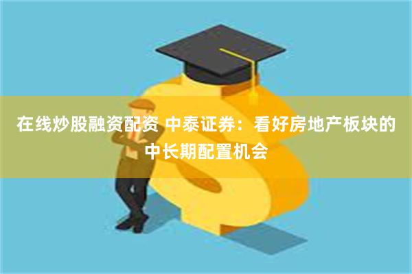 在线炒股融资配资 中泰证券：看好房地产板块的中长期配置机会