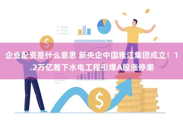 企业配资是什么意思 新央企中国雅江集团成立！1.2万亿雅下水电工程引爆A股涨停潮