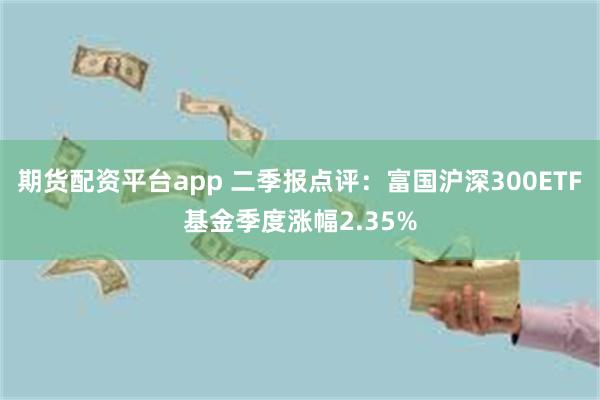 期货配资平台app 二季报点评：富国沪深300ETF基金季度涨幅2.35%
