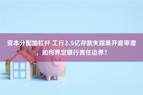 资本分配加杠杆 工行2.5亿存款失踪案开庭审理，如何界定银行责任边界？