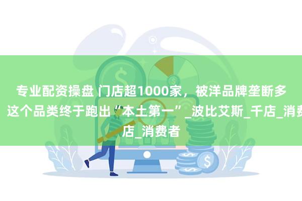 专业配资操盘 门店超1000家，被洋品牌垄断多年，这个品类终于跑出“本土第一”_波比艾斯_千店_消费者