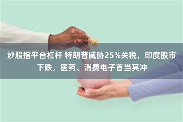 炒股指平台杠杆 特朗普威胁25%关税，印度股市下跌，医药、消费电子首当其冲