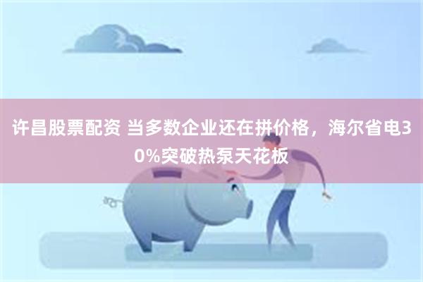 许昌股票配资 当多数企业还在拼价格，海尔省电30%突破热泵天花板