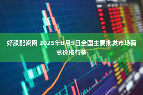 好股配资网 2025年8月5日全国主要批发市场茼蒿价格行情