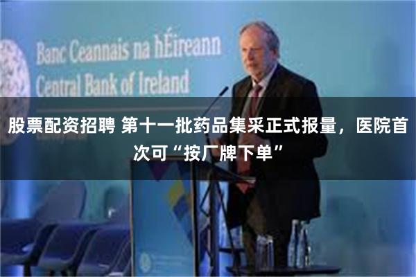 股票配资招聘 第十一批药品集采正式报量，医院首次可“按厂牌下单”