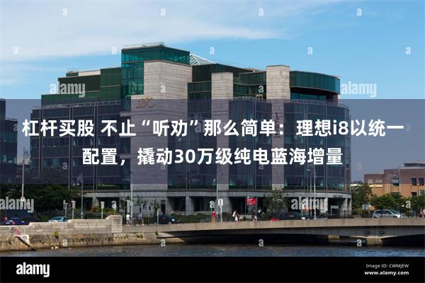 杠杆买股 不止“听劝”那么简单：理想i8以统一配置，撬动30万级纯电蓝海增量