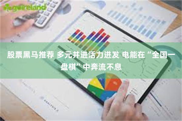 股票黑马推荐 多元并进活力迸发 电能在“全国一盘棋”中奔流不息