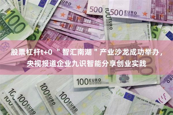 股票杠杆t+0 ＂智汇南湖＂产业沙龙成功举办，央视报道企业九识智能分享创业实践