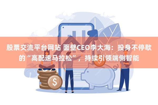 股票交流平台网站 面壁CEO李大海：投身不停歇的“高配速马拉松”，持续引领端侧智能
